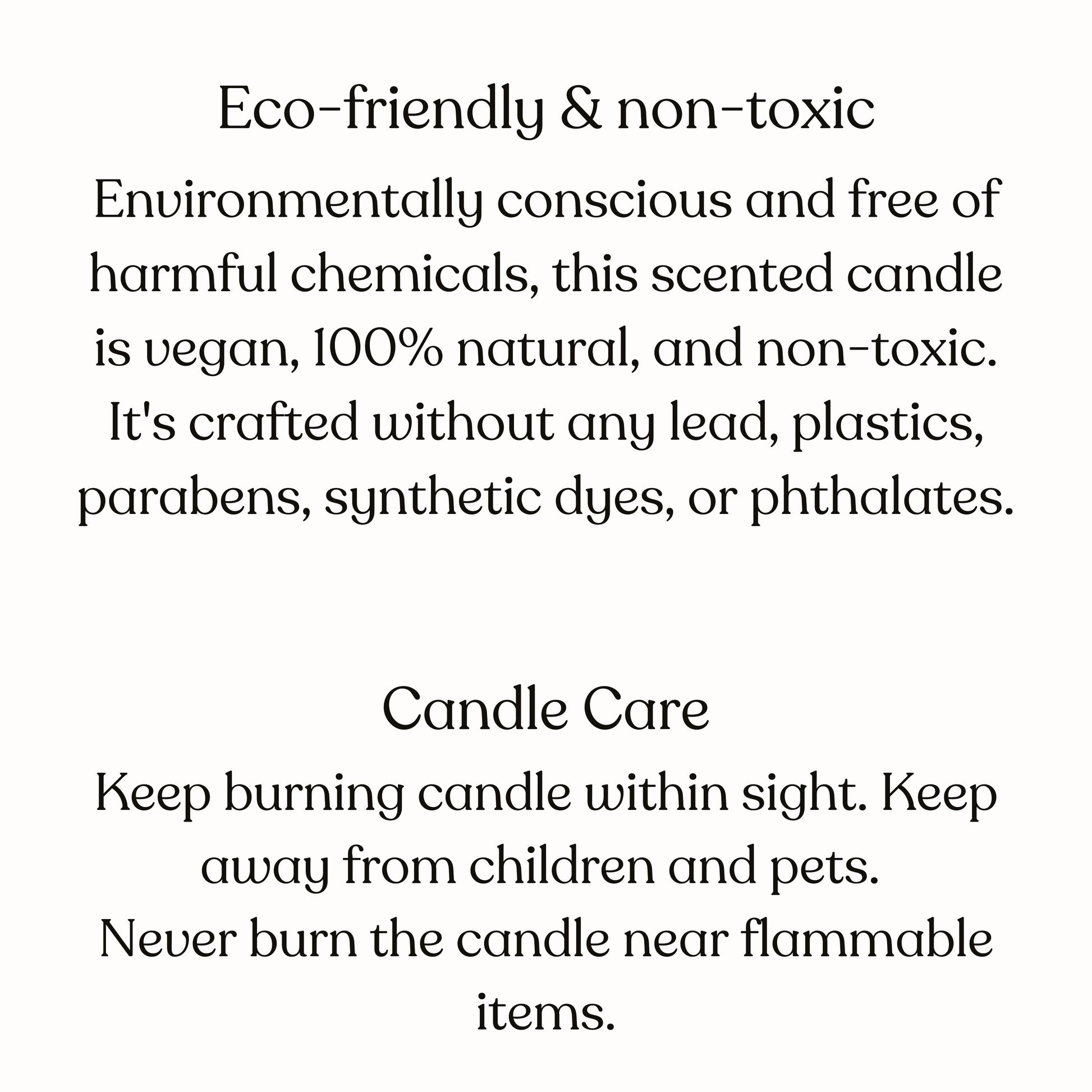 These candles are environmetally conscious and free of harmful chemicals. This scented candle is vegan, 100 percent natural and non-toxic. As for candle care, keep burning candle within sight. Keep away from children and pets and flammable items.