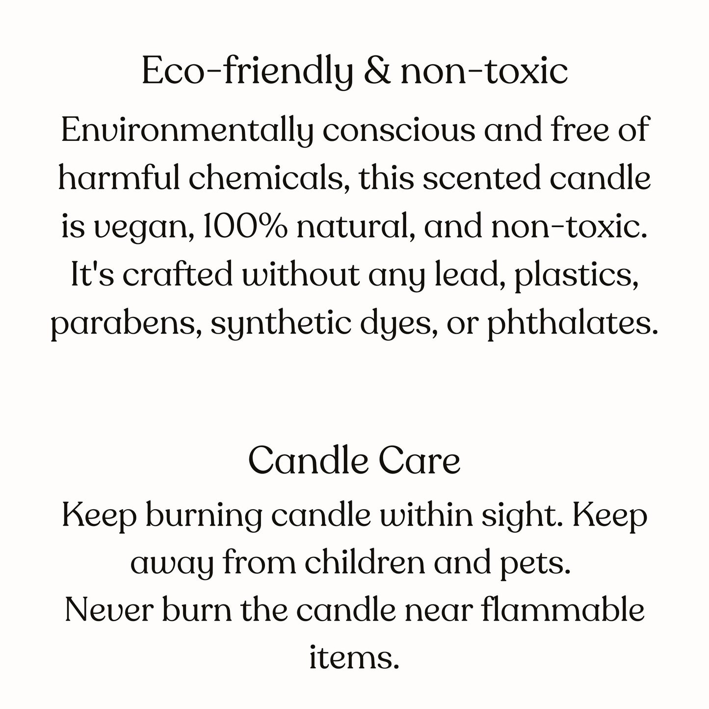 These candles are environmetally conscious and free of harmful chemicals. This scented candle is vegan, 100 percent natural and non-toxic. As for candle care, keep burning candle within sight. Keep away from children and pets and flammable items.